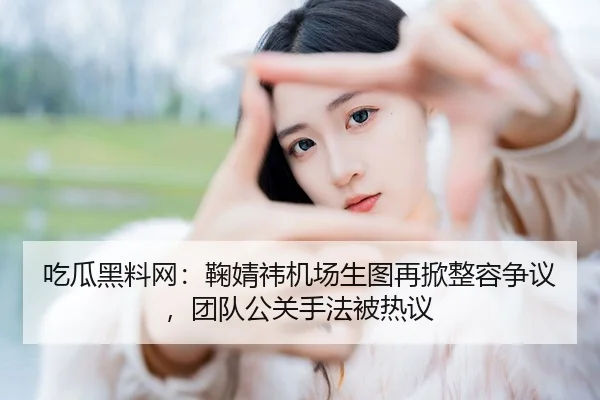 吃瓜黑料网：鞠婧祎机场生图再掀整容争议，团队公关手法被热议