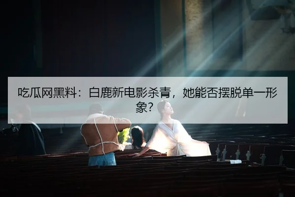 吃瓜网黑料：白鹿新电影杀青，她能否摆脱单一形象？