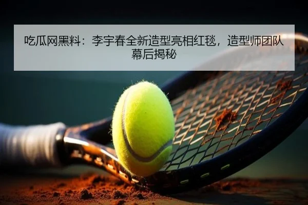 吃瓜网黑料：李宇春全新造型亮相红毯，造型师团队幕后揭秘